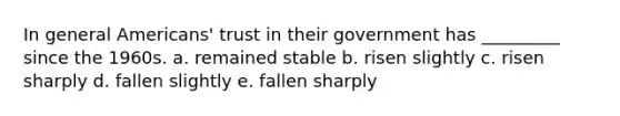 In general Americans' trust in their government has _________ since the 1960s. a. remained stable b. risen slightly c. risen sharply d. fallen slightly e. fallen sharply