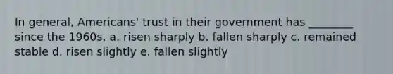 In general, Americans' trust in their government has ________ since the 1960s. a. risen sharply b. fallen sharply c. remained stable d. risen slightly e. fallen slightly