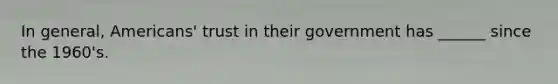 In general, Americans' trust in their government has ______ since the 1960's.