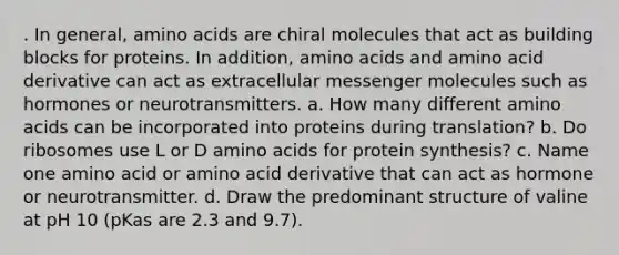 . In general, amino acids are chiral molecules that act as building blocks for proteins. In addition, amino acids and amino acid derivative can act as extracellular messenger molecules such as hormones or neurotransmitters. a. How many different amino acids can be incorporated into proteins during translation? b. Do ribosomes use L or D amino acids for protein synthesis? c. Name one amino acid or amino acid derivative that can act as hormone or neurotransmitter. d. Draw the predominant structure of valine at pH 10 (pKas are 2.3 and 9.7).