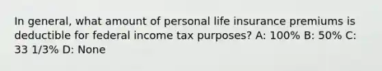 In general, what amount of personal life insurance premiums is deductible for federal income tax purposes? A: 100% B: 50% C: 33 1/3% D: None