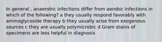 In general , anaerobic infections differ from aerobic infections in which of the following? a they usually respond favorably with aminoglycoside therapy b they usually arise from exogenous sources c they are usually polymicrobic d Gram stains of specimens are less helpful in diagnosis