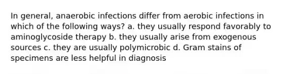 In general, anaerobic infections differ from aerobic infections in which of the following ways? a. they usually respond favorably to aminoglycoside therapy b. they usually arise from exogenous sources c. they are usually polymicrobic d. Gram stains of specimens are less helpful in diagnosis