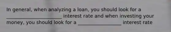 In general, when analyzing a loan, you should look for a _______________________ interest rate and when investing your money, you should look for a __________________ interest rate