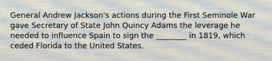 General Andrew Jackson's actions during the First Seminole War gave Secretary of State John Quincy Adams the leverage he needed to influence Spain to sign the ________ in 1819, which ceded Florida to the United States.