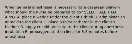 When general anesthesia is necessary for a cesarean delivery, what should the nurse be prepared to do? SELECT ALL THAT APPLY A. place a wedge under the client's thigh B. administer an antacid to the client C. place a foley catheter in the client's bladder D. apply cricoid pressure to the client during anesthesia intubation E. preoxygenate the client for 3-5 minutes before anesthesia