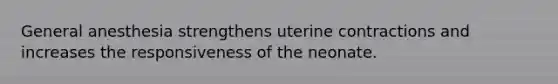 General anesthesia strengthens uterine contractions and increases the responsiveness of the neonate.