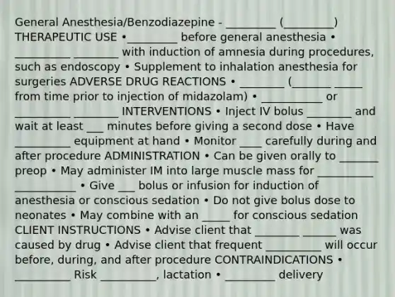 General Anesthesia/Benzodiazepine - _________ (_________) THERAPEUTIC USE •_________ before general anesthesia • __________ ________ with induction of amnesia during procedures, such as endoscopy • Supplement to inhalation anesthesia for surgeries ADVERSE DRUG REACTIONS • ________ (_______ _____ from time prior to injection of midazolam) • ___________ or __________ ________ INTERVENTIONS • Inject IV bolus ________ and wait at least ___ minutes before giving a second dose • Have __________ equipment at hand • Monitor ____ carefully during and after procedure ADMINISTRATION • Can be given orally to _______ preop • May administer IM into large muscle mass for __________ ___________ • Give ___ bolus or infusion for induction of anesthesia or conscious sedation • Do not give bolus dose to neonates • May combine with an _____ for conscious sedation CLIENT INSTRUCTIONS • Advise client that ________ ______ was caused by drug • Advise client that frequent __________ will occur before, during, and after procedure CONTRAINDICATIONS • __________ Risk __________, lactation • _________ delivery