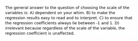 The general answer to the question of choosing the scale of the variables is: A) dependent on your whim. B) to make the regression results easy to read and to interpret. C) to ensure that the regression coefficients always lie between -1 and 1. D) irrelevant because regardless of the scale of the variable, the regression coefficient is unaffected.