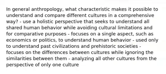 In general anthropology, what characteristic makes it possible to understand and compare different cultures in a comprehensive way? - use a holistic perspective that seeks to understand all shared human behavior while avoiding cultural limitations and for comparative purposes - focuses on a single aspect, such as economics or politics, to understand human behavior - used only to understand past civilizations and prehistoric societies - focuses on the differences between cultures while ignoring the similarities between them - analyzing all other cultures from the perspective of only one culture