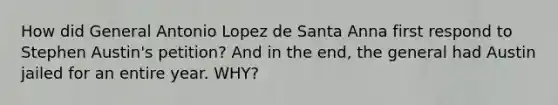 How did General Antonio Lopez de Santa Anna first respond to Stephen Austin's petition? And in the end, the general had Austin jailed for an entire year. WHY?