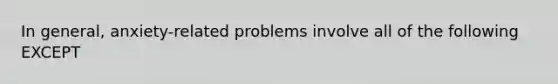 In general, anxiety-related problems involve all of the following EXCEPT