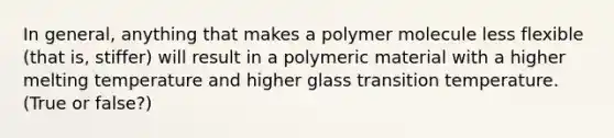 In general, anything that makes a polymer molecule less flexible (that is, stiffer) will result in a polymeric material with a higher melting temperature and higher glass transition temperature. (True or false?)