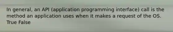 In general, an API (application programming interface) call is the method an application uses when it makes a request of the OS. True False