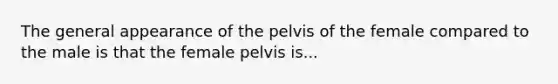 The general appearance of the pelvis of the female compared to the male is that the female pelvis is...