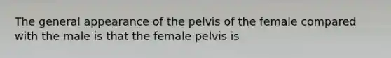 The general appearance of the pelvis of the female compared with the male is that the female pelvis is