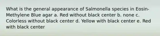 What is the general appearance of Salmonella species in Eosin-Methylene Blue agar a. Red without black center b. none c. Colorless without black center d. Yellow with black center e. Red with black center