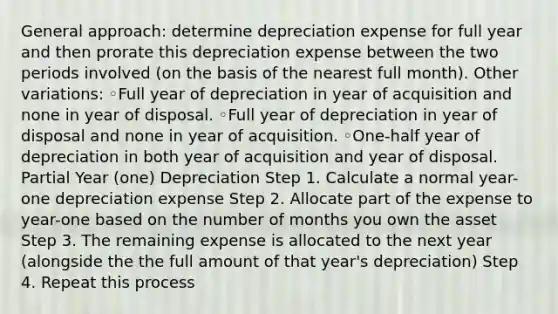 General approach: determine depreciation expense for full year and then prorate this depreciation expense between the two periods involved (on the basis of the nearest full month). Other variations: ◦Full year of depreciation in year of acquisition and none in year of disposal. ◦Full year of depreciation in year of disposal and none in year of acquisition. ◦One-half year of depreciation in both year of acquisition and year of disposal. Partial Year (one) Depreciation Step 1. Calculate a normal year-one depreciation expense Step 2. Allocate part of the expense to year-one based on the number of months you own the asset Step 3. The remaining expense is allocated to the next year (alongside the the full amount of that year's depreciation) Step 4. Repeat this process