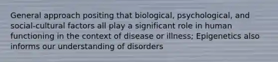 General approach positing that biological, psychological, and social-cultural factors all play a significant role in human functioning in the context of disease or illness; Epigenetics also informs our understanding of disorders