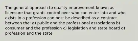 The general approach to quality improvement known as licensure that grants control over who can enter into and who exists in a profession can best be described as a contract between the: a) public and the professional associations b) consumer and the profession c) legislation and state board d) profession and the state