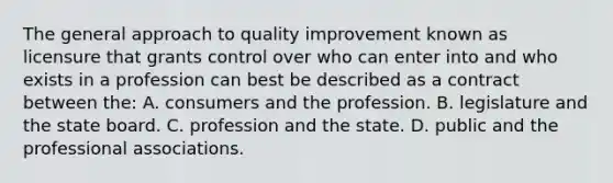 The general approach to quality improvement known as licensure that grants control over who can enter into and who exists in a profession can best be described as a contract between the: A. consumers and the profession. B. legislature and the state board. C. profession and the state. D. public and the professional associations.