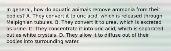 In general, how do aquatic animals remove ammonia from their bodies? A. They convert it to uric acid, which is released through Malpighian tubules. B. They convert it to urea, which is excreted as urine. C. They concentrate it into uric acid, which is separated out as white crystals. D. They allow it to diffuse out of their bodies into surrounding water.