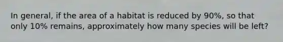 In general, if the area of a habitat is reduced by 90%, so that only 10% remains, approximately how many species will be left?