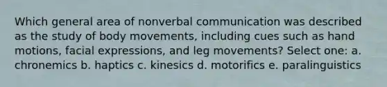 Which general area of nonverbal communication was described as the study of body movements, including cues such as hand motions, facial expressions, and leg movements? Select one: a. chronemics b. haptics c. kinesics d. motorifics e. paralinguistics