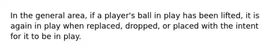 In the general area, if a player's ball in play has been lifted, it is again in play when replaced, dropped, or placed with the intent for it to be in play.