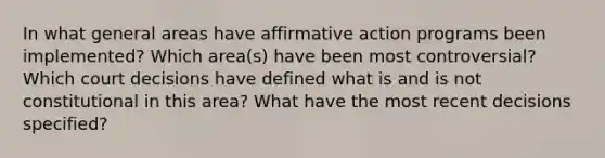 In what general areas have affirmative action programs been implemented? Which area(s) have been most controversial? Which court decisions have defined what is and is not constitutional in this area? What have the most recent decisions specified?