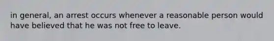 in general, an arrest occurs whenever a reasonable person would have believed that he was not free to leave.