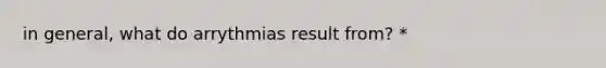 in general, what do arrythmias result from? *