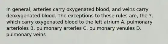 In general, arteries carry oxygenated blood, and veins carry deoxygenated blood. The exceptions to these rules are, the ?, which carry oxygenated blood to the left atrium A. pulmonary arterioles B. pulmonary arteries C. pulmonary venules D. pulmonary veins