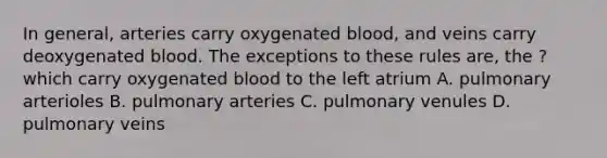 In general, arteries carry oxygenated blood, and veins carry deoxygenated blood. The exceptions to these rules are, the ? which carry oxygenated blood to the left atrium A. pulmonary arterioles B. pulmonary arteries C. pulmonary venules D. pulmonary veins