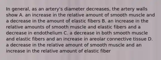 In general, as an artery's diameter decreases, the artery walls show A. an increase in the relative amount of smooth muscle and a decrease in the amount of elastic fibers B. an increase in the relative amounts of smooth muscle and elastic fibers and a decrease in endothelium C. a decrease in both smooth muscle and elastic fibers and an increase in areolar connective tissue D. a decrease in the relative amount of smooth muscle and an increase in the relative amount of elastic fiber