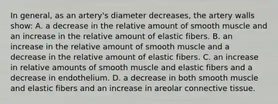 In general, as an artery's diameter decreases, the artery walls show: A. a decrease in the relative amount of smooth muscle and an increase in the relative amount of elastic fibers. B. an increase in the relative amount of smooth muscle and a decrease in the relative amount of elastic fibers. C. an increase in relative amounts of smooth muscle and elastic fibers and a decrease in endothelium. D. a decrease in both smooth muscle and elastic fibers and an increase in areolar connective tissue.