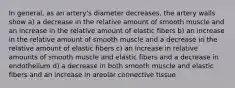 In general, as an artery's diameter decreases, the artery walls show a) a decrease in the relative amount of smooth muscle and an increase in the relative amount of elastic fibers b) an increase in the relative amount of smooth muscle and a decrease in the relative amount of elastic fibers c) an increase in relative amounts of smooth muscle and elastic fibers and a decrease in endothelium d) a decrease in both smooth muscle and elastic fibers and an increase in areolar connective tissue