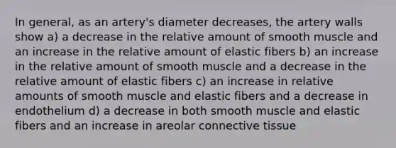 In general, as an artery's diameter decreases, the artery walls show a) a decrease in the relative amount of smooth muscle and an increase in the relative amount of elastic fibers b) an increase in the relative amount of smooth muscle and a decrease in the relative amount of elastic fibers c) an increase in relative amounts of smooth muscle and elastic fibers and a decrease in endothelium d) a decrease in both smooth muscle and elastic fibers and an increase in areolar connective tissue