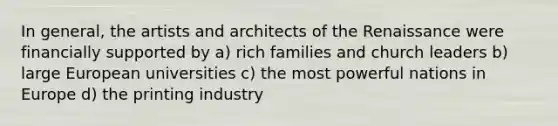 In general, the artists and architects of the Renaissance were financially supported by a) rich families and church leaders b) large European universities c) the most powerful nations in Europe d) the printing industry