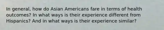 In general, how do Asian Americans fare in terms of health outcomes? In what ways is their experience different from Hispanics? And in what ways is their experience similar?