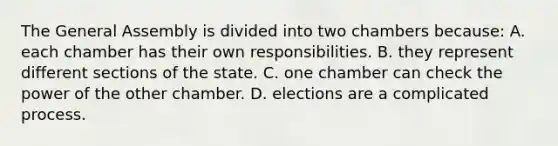 The General Assembly is divided into two chambers because: A. each chamber has their own responsibilities. B. they represent different sections of the state. C. one chamber can check the power of the other chamber. D. elections are a complicated process.