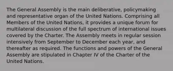 The General Assembly is the main deliberative, policymaking and representative organ of the United Nations. Comprising all Members of the United Nations, it provides a unique forum for multilateral discussion of the full spectrum of international issues covered by the Charter. The Assembly meets in regular session intensively from September to December each year, and thereafter as required. The functions and powers of the General Assembly are stipulated in Chapter IV of the Charter of the United Nations.