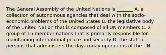 The General Assembly of the United Nations is _______ A. a collection of autonomous agencies that deal with the socio-economic problems of the United States B. the legislative body of the United Nation that is composed of all UN members C. a group of 15 member nations that is primarily responsible for maintaining international peace and security D. the staff of persons that administers the day-to-day operations of the UN