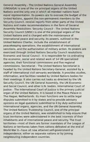 General Assembly - The United Nations General Assembly (UNGA/GA) is one of the six principal organs of the United Nations and the only one in which all member nations have equal representation. Its powers are to oversee the budget of the United Nations, appoint the non-permanent members to the Security Council, receive reports from other parts of the United Nations and make recommendations in the form of General Assembly Resolutions. Security Council - The United Nations Security Council (UNSC) is one of the principal organs of the United Nations and is charged with the maintenance of international peace and security. Its powers, outlined in the United Nations Charter, include the establishment of peacekeeping operations, the establishment of international sanctions, and the authorization of military action. Its powers are exercised through United Nations Security Council resolutions. Economic and Social Council - It is responsible for co-ordinating the economic, social and related work of 14 UN specialized agencies, their functional commissions and five regional commissions. Secretariat - The United Nations Secretariat is headed by the United Nations Secretary-General, assisted by a staff of international civil servants worldwide. It provides studies, information, and facilities needed by United Nations bodies for their meetings. It also carries out tasks as directed by the UN Security Council, the UN General Assembly, the UN Economic and Social Council, and other U.N. bodies. International Court of Justice - The International Court of Justice is the primary judicial organ of the United Nations. It is based in the Peace Palace in The Hague, Netherlands. Its main functions are to settle legal disputes submitted to it by states and to provide advisory opinions on legal questions submitted to it by duly authorized international organs, agencies, and the UN General Assembly. The United Nations Trusteeship Council, one of the principal organs of the United Nations, was established to help ensure that trust territories were administered in the best interests of their inhabitants and of international peace and security. The trust territories—most of them are former mandates of the League of Nations or territories taken from nations defeated at the end of World War II—have all now attained self-government or independence, either as separate nations or by joining neighbouring independent countries.