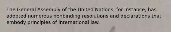 The General Assembly of the United Nations, for instance, has adopted numerous nonbinding resolutions and declarations that embody principles of international law.