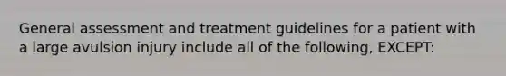 General assessment and treatment guidelines for a patient with a large avulsion injury include all of the following, EXCEPT: