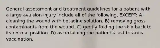 General assessment and treatment guidelines for a patient with a large avulsion injury include all of the following, EXCEPT: A) cleaning the wound with betadine solution. B) removing gross contaminants from the wound. C) gently folding the skin back to its normal position. D) ascertaining the patient's last tetanus vaccination.