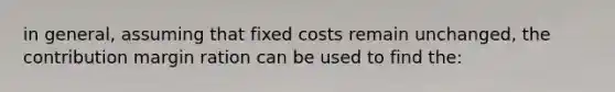 in general, assuming that fixed costs remain unchanged, the contribution margin ration can be used to find the: