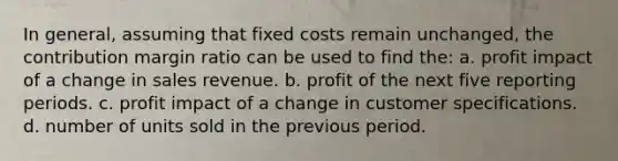 In general, assuming that fixed costs remain unchanged, the contribution margin ratio can be used to find the: a. profit impact of a change in sales revenue. b. profit of the next five reporting periods. c. profit impact of a change in customer specifications. d. number of units sold in the previous period.