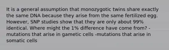 It is a general assumption that monozygotic twins share exactly the same DNA because they arise from the same fertilized egg. However, SNP studies show that they are only about 99% identical. Where might the 1% difference have come from? -mutations that arise in gametic cells -mutations that arise in somatic cells